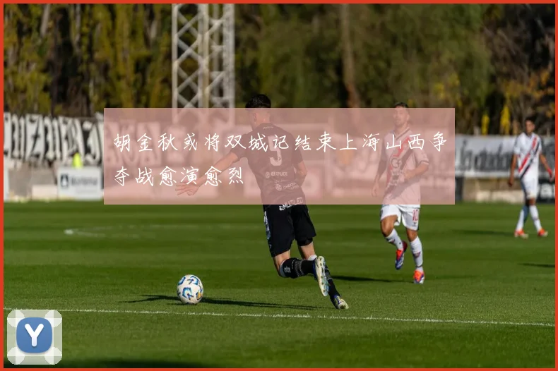 胡金秋或将双城记结束上海山西争夺战愈演愈烈