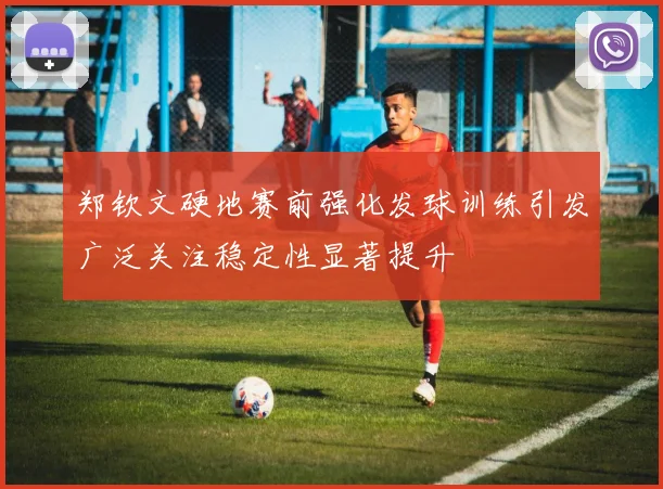 郑钦文硬地赛前强化发球训练引发广泛关注稳定性显著提升
