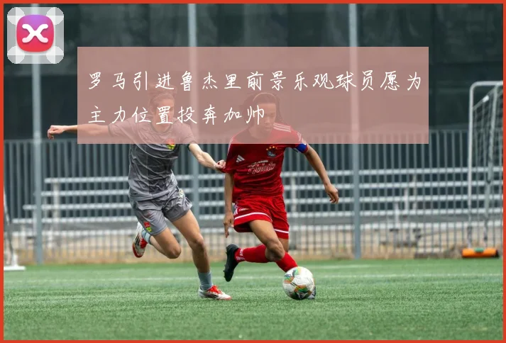 罗马引进鲁杰里前景乐观球员愿为主力位置投奔加帅