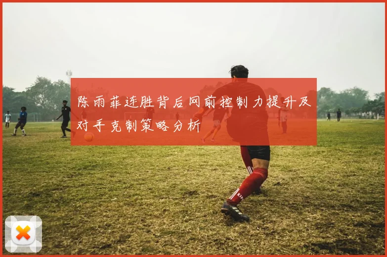 陈雨菲连胜背后网前控制力提升及对手克制策略分析