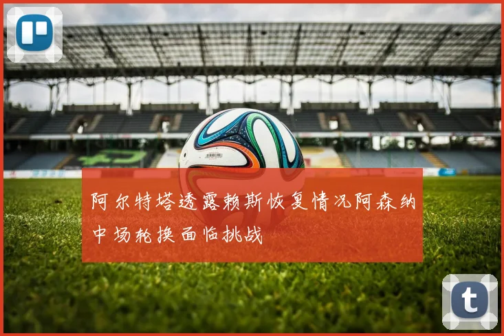 阿尔特塔透露赖斯恢复情况阿森纳中场轮换面临挑战