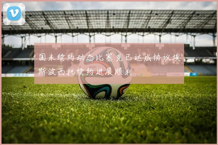 国米续约动态比塞克已达成协议埃斯波西托续约进展顺利