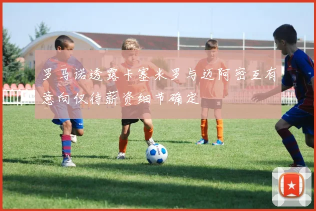 罗马诺透露卡塞米罗与迈阿密互有意向仅待薪资细节确定