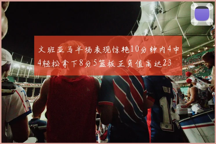 文班亚马半场表现惊艳10分钟内4中4轻松拿下8分5篮板正负值高达23